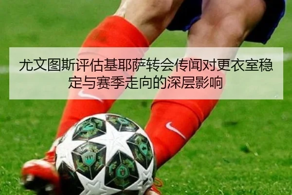 尤文图斯评估基耶萨转会传闻对更衣室稳定与赛季走向的深层影响
