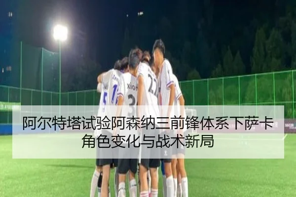 阿尔特塔试验阿森纳三前锋体系下萨卡角色变化与战术新局