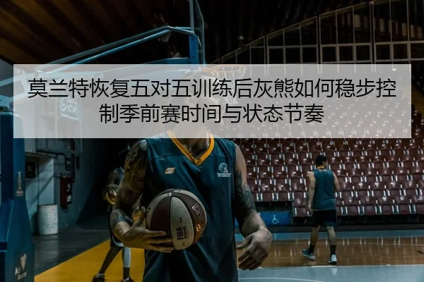 莫兰特恢复五对五训练后灰熊如何稳步控制季前赛时间与状态节奏
